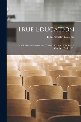 True Education; Matriculation Sermon, the Woman's College of Baltimore, October Ninth, 1904 - John Franklin Goucher