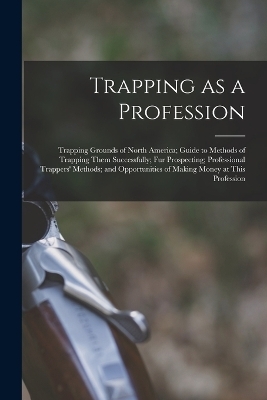 Trapping as a Profession; Trapping Grounds of North America; Guide to Methods of Trapping Them Successfully; fur Prospecting; Professional Trappers' Methods; and Opportunities of Making Money at This Profession -  Anonymous