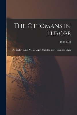 The Ottomans in Europe; or, Turkey in the Present Crisis, With the Secret Societies' Maps - John Mill