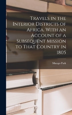 Travels in the Interior Districts of Africa. With an Account of a Subsequent Mission to That Country in 1805 - Mungo Park