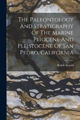 The Paleontology And Stratigraphy Of The Marine Pliocene And Pleistocene Of San Pedro, California - Ralph Arnold