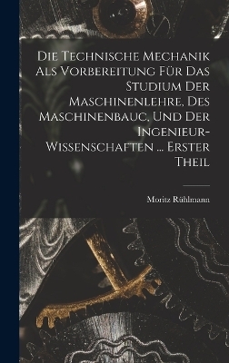 Die Technische Mechanik Als Vorbereitung Für Das Studium Der Maschinenlehre, Des Maschinenbauc, Und Der Ingenieur-Wissenschaften ... Erster Theil - Moritz Rühlmann