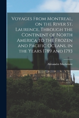 Voyages From Montreal, on the River St. Laurence, Through the Continent of North America to the Frozen and Pacific Oceans, in the Years 1789 and 1793 - Alexander Mackenzie