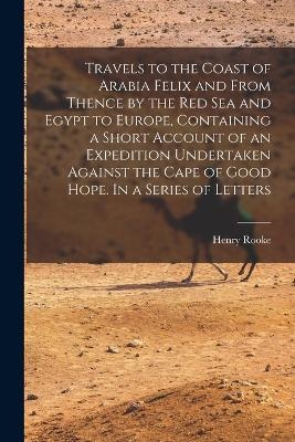Travels to the Coast of Arabia Felix and From Thence by the Red Sea and Egypt to Europe, Containing a Short Account of an Expedition Undertaken Against the Cape of Good Hope. In a Series of Letters - Henry Rooke