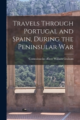 Travels Through Portugal and Spain, During the Peninsular War - William Graham