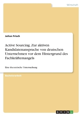 Active Sourcing. Zur aktiven Kandidatenansprache von deutschen Unternehmen vor dem Hintergrund des FachkrÃ¤ftemangels - Julian Frisch