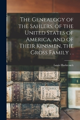 The Genealogy of the Sahlers, of the United States of America, and of Their Kinsmen, the Gross Family . . - Louis Hasbrouck 1n Sahler