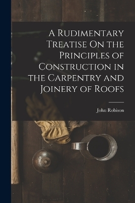 A Rudimentary Treatise On the Principles of Construction in the Carpentry and Joinery of Roofs - John Robison