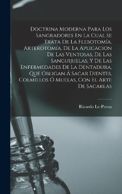 Doctrina Moderna Para Los Sangradores En La Cual Se Trata De La Flebotomía, Arterotomía, De La Aplicacion De Las Ventosas, De Las Sanguijuelas, Y De Las Enfermedades De La Dentadura, Que Obligan Á Sacar Dientes, Colmillos Ó Muelas, Con El Arte De Sacarlas - Ricardo Le-Preux