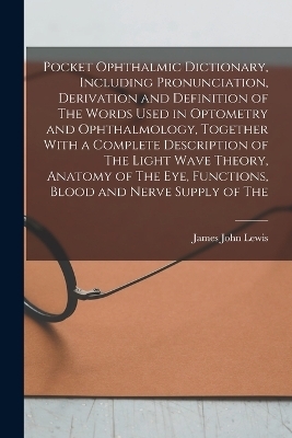 Pocket Ophthalmic Dictionary, Including Pronunciation, Derivation and Definition of The Words Used in Optometry and Ophthalmology, Together With a Complete Description of The Light Wave Theory, Anatomy of The eye, Functions, Blood and Nerve Supply of The - James John Lewis