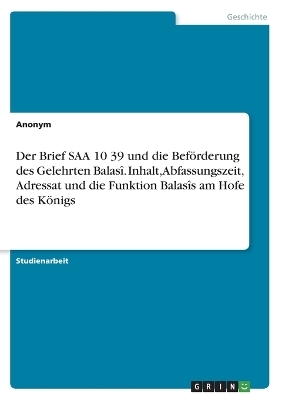 Der Brief SAA 10 39 und die BefÃ¶rderung des Gelehrten BalasÃ®. Inhalt, Abfassungszeit, Adressat und die Funktion BalasÃ®s am Hofe des KÃ¶nigs -  Anonymous