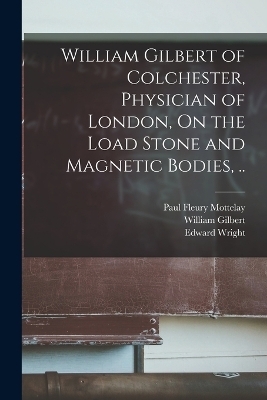 William Gilbert of Colchester, Physician of London, On the Load Stone and Magnetic Bodies, .. - William Gilbert, Edward Wright, Paul Fleury Mottelay