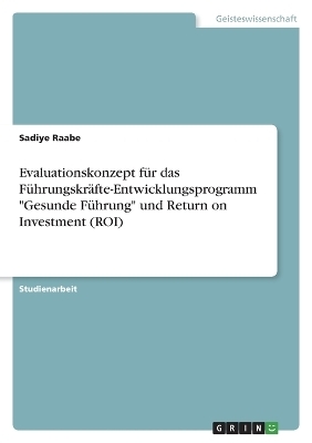 Evaluationskonzept fÃ¼r das FÃ¼hrungskrÃ¤fte-Entwicklungsprogramm "Gesunde FÃ¼hrung" und Return on Investment (ROI) - Sadiye Raabe