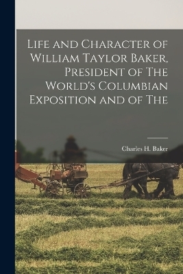 Life and Character of William Taylor Baker, President of The World's Columbian Exposition and of The - Charles H Baker