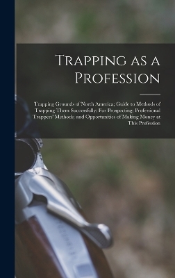 Trapping as a Profession; Trapping Grounds of North America; Guide to Methods of Trapping Them Successfully; fur Prospecting; Professional Trappers' Methods; and Opportunities of Making Money at This Profession -  Anonymous