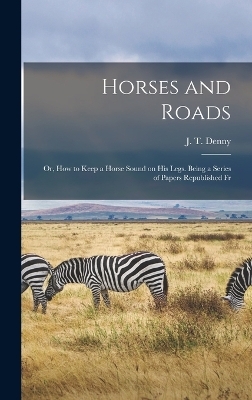 Horses and Roads; or, How to Keep a Horse Sound on his Legs. Being a Series of Papers Republished Fr - J T Denny