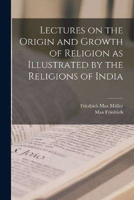 Lectures on the Origin and Growth of Religion as Illustrated by the Religions of India - Friedrich Max Müller, Max Friedrich