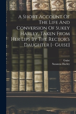 A Short Account Of The Life And Conversion Of Sukey Harley, Taken From Her Lips By The Rector's Daughter [- Guise] - Susanna Harley