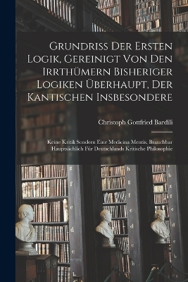 Grundriß der Ersten Logik, gereinigt von den Irrthümern bisheriger Logiken überhaupt, der kantischen insbesondere; keine Kritik sondern eine Medicina Mentis, brauchbar hauptsächlich für Deutschlands kritische Philosophie - Christoph Gottfried Bardili