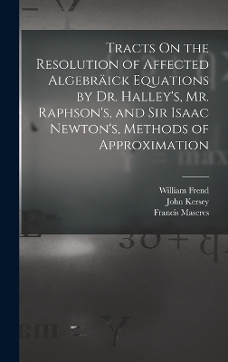 Tracts On the Resolution of Affected Algebräick Equations by Dr. Halley's, Mr. Raphson's, and Sir Isaac Newton's, Methods of Approximation - Francis Maseres, Edmond Halley, William Frend