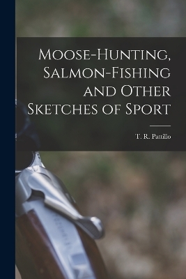 Moose-Hunting, Salmon-Fishing and Other Sketches of Sport - T R Pattillo