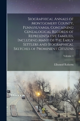 Biographical Annals of Montgomery County, Pennsylvania, Containing Genealogical Records of Representative Families, Including Many of the Early Settlers and Biographical Sketches of Prominent Citizens; Volume 1 - Ellwood Roberts