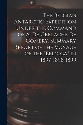 The Belgian Antarctic Expedition Under the Command of A. de Gerlache de Gomery. Summary Report of the Voyage of the "Belgica" in 1897-1898-1899 -  Anonymous