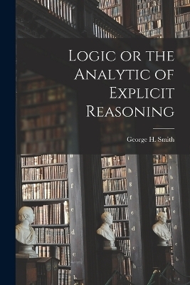 Logic or the Analytic of Explicit Reasoning - George H Smith