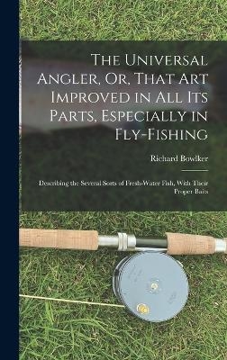 The Universal Angler, Or, That Art Improved in All Its Parts, Especially in Fly-Fishing - Richard Bowlker