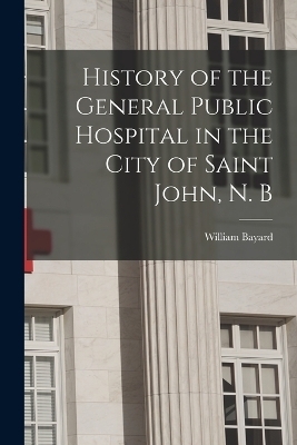 History of the General Public Hospital in the City of Saint John, N. B - William Bayard