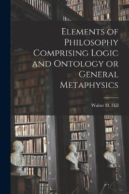 Elements of Philosophy Comprising Logic and Ontology or General Metaphysics - Hill Walter H (Walter Henry)