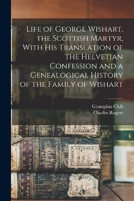 Life of George Wishart, the Scottish Martyr, With his Translation of the Helvetian Confession and a Genealogical History of the Family of Wishart - Grampian Club (London), Rogers Charles