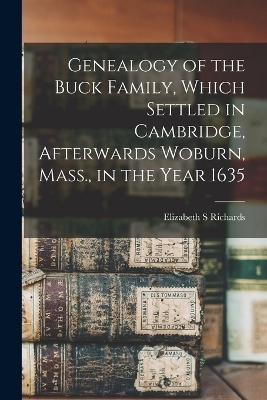 Genealogy of the Buck Family, Which Settled in Cambridge, Afterwards Woburn, Mass., in the Year 1635 - Elizabeth S Richards