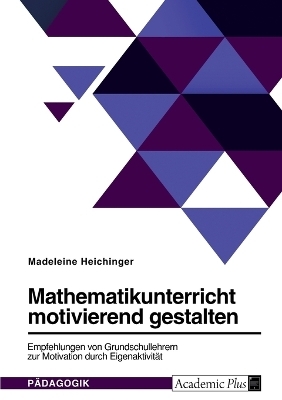 Mathematikunterricht motivierend gestalten. Empfehlungen von Grundschullehrern zur Motivation durch EigenaktivitÃ¤t - Madeleine Heichinger