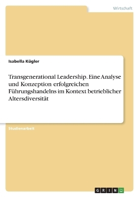 Transgenerational Leadership. Eine Analyse und Konzeption erfolgreichen FÃ¼hrungshandelns im Kontext betrieblicher AltersdiversitÃ¤t - Isabella KÃ¼gler