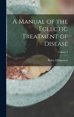 A Manual of the Eclectic Treatment of Disease; Volume 1 - Finley Ellingwood