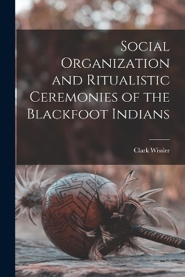 Social Organization and Ritualistic Ceremonies of the Blackfoot Indians - Clark Wissler