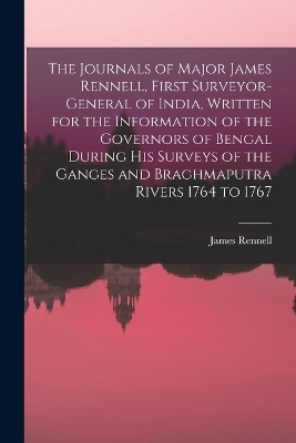 The Journals of Major James Rennell, First Surveyor-general of India, Written for the Information of the Governors of Bengal During his Surveys of the Ganges and Braghmaputra Rivers 1764 to 1767 - James Rennell