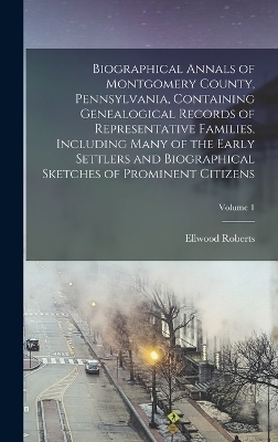 Biographical Annals of Montgomery County, Pennsylvania, Containing Genealogical Records of Representative Families, Including Many of the Early Settlers and Biographical Sketches of Prominent Citizens; Volume 1 - Ellwood Roberts