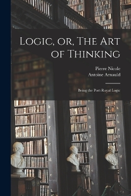 Logic, or, The art of Thinking - Antoine Arnauld, Pierre Nicole