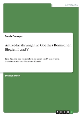 Antike-Erfahrungen in Goethes RÃ¶mischen Elegien I und V - Sarah Fremgen