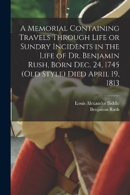 A Memorial Containing Travels Through Life or Sundry Incidents in the Life of Dr. Benjamin Rush, Born Dec. 24, 1745 (old Style) Died April 19, 1813 - Benjamin Rush, Louis Alexander Biddle