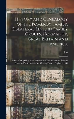 History and Genealogy of the Pomeroy Family, Colateral Lines in Family Groups, Normandy, Great Britain and America; Part 3, Comprising the Ancestors and Descendants of Eltweed Pomeroy From Beaminster, County Dorset, England, 1630 - A A B 1845 Pomeroy