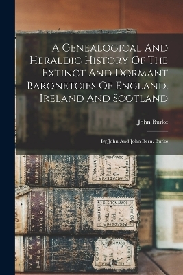 A Genealogical And Heraldic History Of The Extinct And Dormant Baronetcies Of England, Ireland And Scotland - John Burke