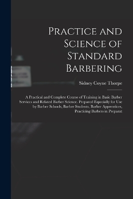 Practice and Science of Standard Barbering; a Practical and Complete Course of Training in Basic Barber Services and Related Barber Science. Prepared Especially for use by Barber Schools, Barber Students, Barber Apprentices, Practicing Barbers in Preparat - Sidney Coyne Thorpe