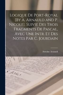 Logique De Port-Royal [By A. Arnauld and P. Nicole]. Suivie Des Trois Fragments De Pascal, Avec Une Intr. Et Des Notes Par C. Jourdain - Antoine Arnauld