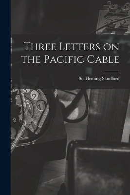 Three Letters on the Pacific Cable - Sir Sandford Fleming