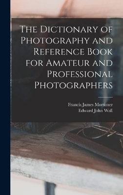 The Dictionary of Photography and Reference Book for Amateur and Professional Photographers - Edward John Wall, Francis James Mortimer