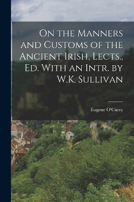 On the Manners and Customs of the Ancient Irish, Lects., Ed. With an Intr. by W.K. Sullivan - Eugene O'Curry