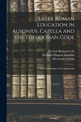 Later Roman Education in Ausonius, Capella and the Theodosian Code; With Translations and Commentary - Percival Richard Cole, Decimus Magnus Ausonius, Martianus Capella